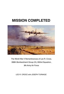 Mission Completed: The World War II Remembrances of Leo R. Croce, 398th Bombardment Group (H), 602nd Squadron, 8th Army Air Force: The Tr Mission Completed: The World War II Remembrances of Leo R. Croce, 398th Bombardment Group (H), 602nd Squadron, 8th Army Air Force: The Tr cover
