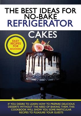 The Best Ideas for No-Bake Refrigerator Cakes: If You Desire to Learn How to Prepare Delicious Desserts Without the Need of Baking Them, This Cookbook Cover Image