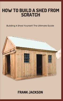 How to Build a Shed from Scratch: Building A Shed Yourself: The Ultimate Guide Cover Image