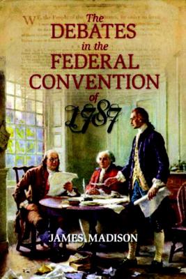 The Debates in the Federal Convention of 1787: Which Framed the Constitution of the United States of America By James Madison Cover Image