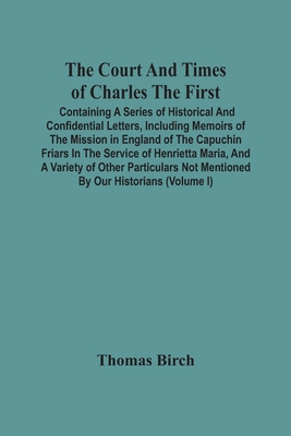 The Court And Times Of Charles The First: Containing A Series Of Historical And Confidential Letters, Including Memoirs Of The Mission In England Of T By Thomas Birch Cover Image