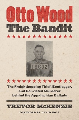 Otto Wood, the Bandit: The Freighthopping Thief, Bootlegger, and Convicted Murderer Behind the Appalachian Ballads By Trevor McKenzie, David Holt (Foreword by) Cover Image