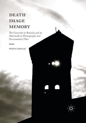 Death, Image, Memory: The Genocide in Rwanda and Its Aftermath in Photography and Documentary Film By Piotr Cieplak Cover Image