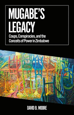 Mugabe's Legacy: Coups, Conspiracies, and the Conceits of Power in Zimbabwe (African Arguments) By David B. Moore Cover Image