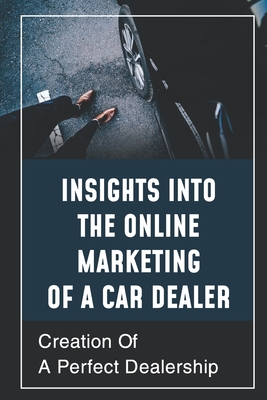 Insights Into The Online Marketing Of A Car Dealer: Creation Of A Perfect Dealership: Compel Shoppers To Take Action Cover Image