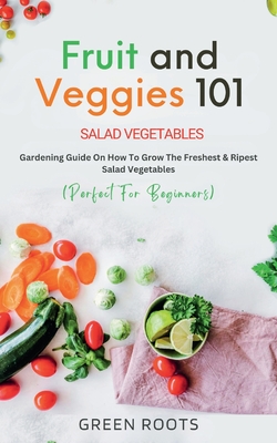Fruit and Veggies 101 - Salad Vegetables: Gardening Guide On How To Grow The Freshest & Ripest Salad Vegetables (Perfect For Beginners) Cover Image