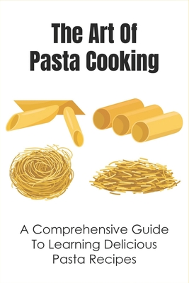 The Art Of Pasta Cooking: A Comprehensive Guide To Learning Delicious Pasta Recipes: The Top-Class Pasta Recipe Book By Javier Kraynak Cover Image