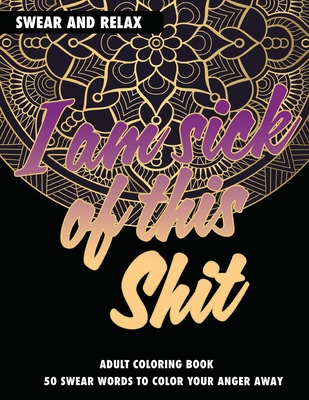 Adult Coloring Book: I Am Sick Of This Shit: Swear And Relax: 50 Swear Words To Color Your Anger Away Cover Image