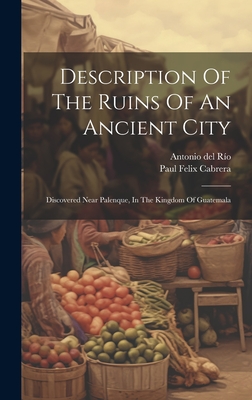 Description Of The Ruins Of An Ancient City: Discovered Near Palenque, In The Kingdom Of Guatemala Cover Image