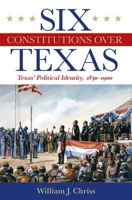 Six Constitutions Over Texas: Texas’ Political Identity, 1830–1900 By Dr. William Chriss, H. W. Brands (Foreword by) Cover Image