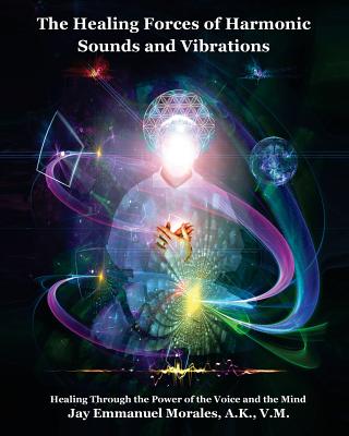 The Healing Forces of Harmonic Sounds and Vibrations: Healing Through the Power of the Voice and the Mind By Jay Emmanuel Morales Cover Image