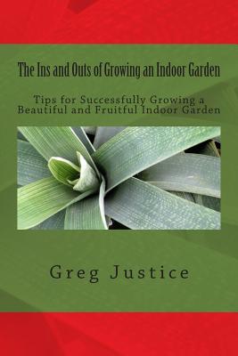 The Ins and Outs of Growing an Indoor Garden: Tips for Successfully Growing a Beautiful and Fruitful Indoor Garden By Greg Justice Cover Image