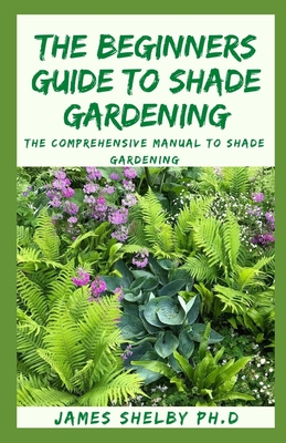The Beginners Guide to Shade Gardening: The Comprehensive Manual To Shade Gardening By James Shelby Ph. D. Cover Image