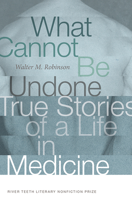 What Cannot Be Undone: True Stories of a Life in Medicine (River Teeth Literary Nonfiction Prize) By Walter M. Robinson Cover Image