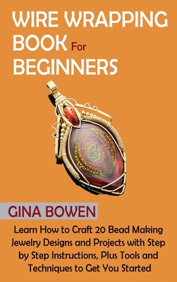 Wire Wrapping Book for Beginners: Learn How to Craft 20 Bead Making Jewelry Designs and Projects with Step by Step Instructions, Plus Tools and Techni By Gina Bowen Cover Image