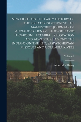 New Light on the Early History of the Greater Northwest. The Manuscript Journals of Alexander Henry ... and of David Thompson ... 1799-1814. Explorati