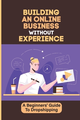 Building An Online Business Without Experience: A Beginners' Guide To Dropshipping: Plan To Start An Online Business Cover Image