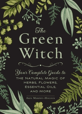 The Green Witch: Your Complete Guide to the Natural Magic of Herbs, Flowers, Essential Oils, and More By Arin Murphy-Hiscock Cover Image