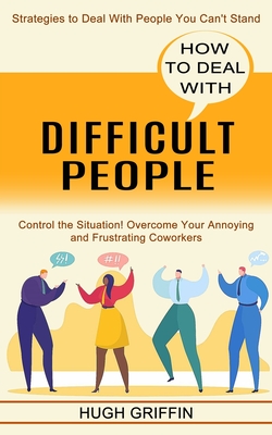 How to Deal With Difficult People: Control the Situation! Overcome Your Annoying and Frustrating Coworkers (Strategies to Deal With People You Can't S Cover Image