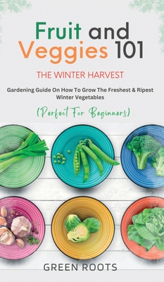Fruit & Veggies 101 - The Winter Harvest: Gardening Guide on How to Grow the Freshest & Ripest Winter Vegetables (Perfect for Beginners) Cover Image