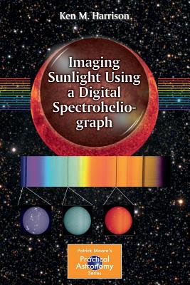 Imaging Sunlight Using a Digital Spectroheliograph (Patrick Moore Practical Astronomy)