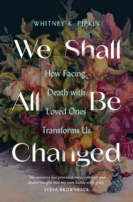 We Shall All Be Changed: How Facing Death with Loved Ones Transforms Us By Whitney K. Pipkin Cover Image