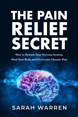 The Pain Relief Secret: How to Retrain Your Nervous System, Heal Your Body, and Overcome Chronic Pain By Sarah Warren Cover Image