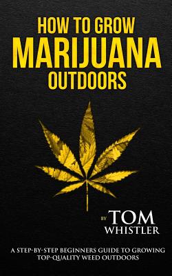 How to Grow Marijuana: Outdoors - A Step-by-Step Beginner's Guide to Growing Top-Quality Weed Outdoors By Tom Whistler Cover Image
