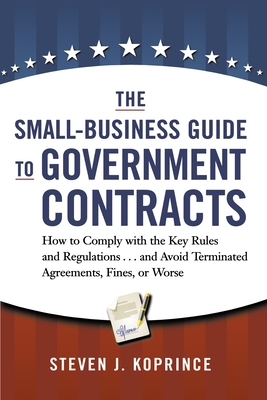 The Small-Business Guide to Government Contracts: How to Comply with the Key Rules and Regulations . . . and Avoid Terminated Agreements, Fines, or Wo By Steven Koprince Cover Image