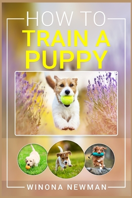 How To Train A Puppy: Learn Everything You Need to Know to Raise a Well-Behaved Dog, Including the Basics of Obedience, How to Give Directio By Winona Newman Cover Image