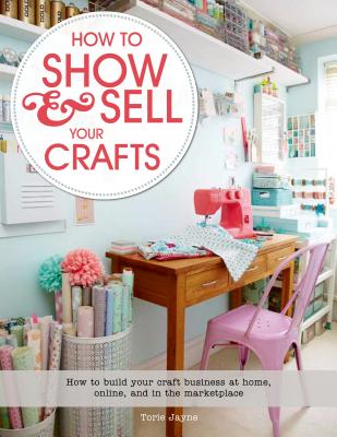 How to Show & Sell Your Crafts: How to Build Your Craft Business at Home, Online, and in the Marketplace