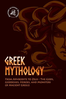 Greek Mythology: From Aphrodite to Zeus - The Gods, Goddesses, Heroes, and Monsters of Ancient Greece