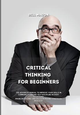 Critical Thinking for Beginners: The Advanced Manual to Improve Your Skills in Communication and Self Discipline in Every Situations. Problem Solving Cover Image