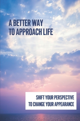 A Better Way To Approach Life: Shift Your Perspective To Change Your Appearance: Keeping Your Focus Positive Cover Image