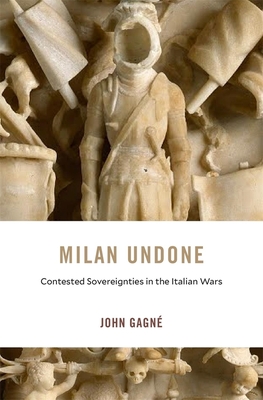 Milan Undone: Contested Sovereignties in the Italian Wars (I Tatti Studies in Italian Renaissance History #28) By John Gagné Cover Image