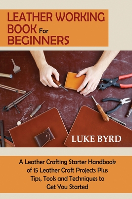 Leather Working Book for Beginners: A Leather Crafting Starter Handbook of 15 Leather Craft Projects Plus Tips, Tools and Techniques to Get You Starte Cover Image