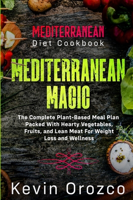 Mediterranean Diet Cookbook: MEDITERRANEAN MAGIC - The Complete Plant-Based Meal Plan Packed With Hearty Vegetables, Fruits, and Lean Meat For Weig By Kevin Orozco Cover Image