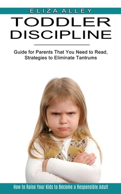 Toddler Discipline: Guide for Parents That You Need to Read, Strategies to Eliminate Tantrums (How to Raise Your Kids to Become a Responsi Cover Image