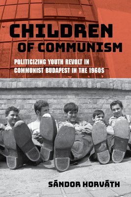 Children of Communism: Politicizing Youth Revolt in Communist Budapest in the 1960s By Sándor Horváth, Thomas Cooper (Translator) Cover Image