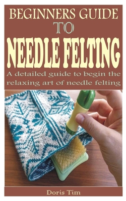 Beginners Guide to Needle Felting: A detailed guide to begin the relaxing art of needle felting Cover Image