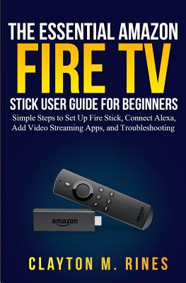 The Essential Amazon Fire TV Stick User Guide for Beginners: Simple Steps to Set Up Fire Stick, Connect Alexa, Add Video Streaming Apps, and Troublesh Cover Image