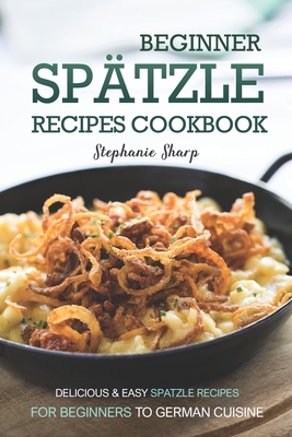 Beginner Spatzle Recipes Cookbook: Delicious & Easy Spatzle Recipes for Beginners to German Cuisine Cover Image