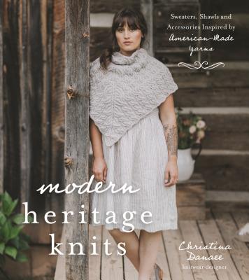 Modern Heritage Knits: Sweaters, Shawls and Accessories Inspired by American-Made Yarns By Christina Danaee Cover Image