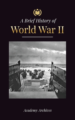 The Brief History of World War 2: The Rise of Adolf Hitler, Nazi Germany and the Third Reich, Allied Forces, and the Battles from Blitzkriegs to Atom By Academy Archives Cover Image