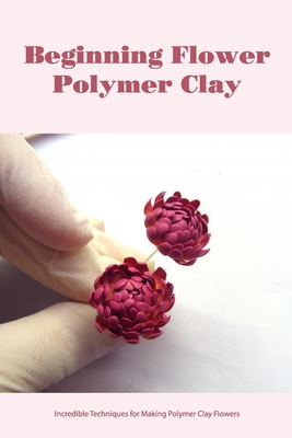 Beginning Flower Polymer Clay: Incredible Techniques for Making Polymer Clay Flowers Cover Image