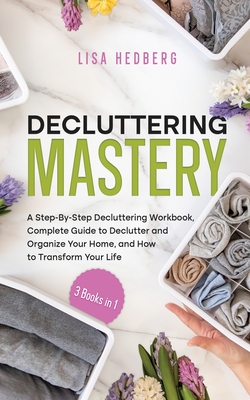 Decluttering Mastery: 3 Books in 1 - A Step-By-Step Decluttering Workbook, Complete Guide to Declutter and Organize Your Home, and How to Tr