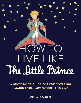 How to Live Like the Little Prince: A Grown-Up's Guide to Rediscovering Imagination, Adventure, and Awe By Stéphane Garnier Cover Image