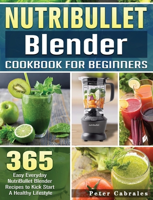 NutriBullet Blender Cookbook For Beginners: 365 Easy Everyday NutriBullet Blender Recipes to Kick Start A Healthy Lifestyle By Peter Cabrales Cover Image
