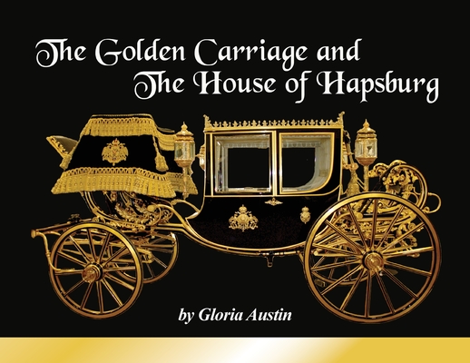 The Golden Carriage and the House of Hapsburg: Manufactured during the time of Emperor Franz Josef and Empress Elisabeth of Austria's reign. By Gloria Austin Cover Image
