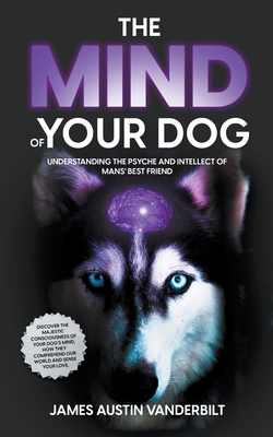 The Mind of Your Dog - Understanding the Psyche and Intellect of Mans' Best Friend By James Austin Vanderbilt Cover Image